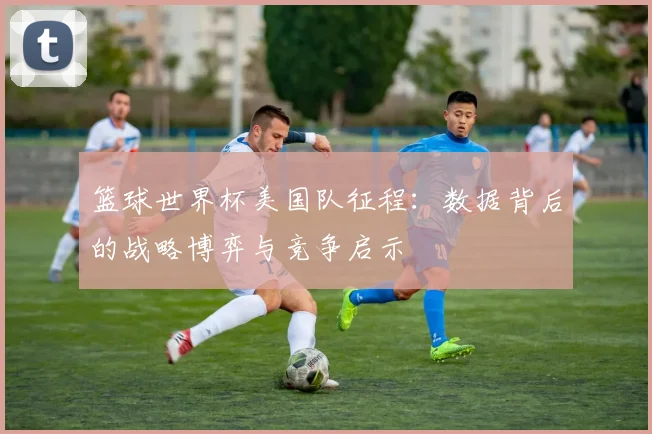 篮球世界杯美国队征程：数据背后的战略博弈与竞争启示