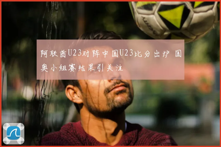 阿联酋U23对阵中国U23比分出炉 国奥小组赛结果引关注