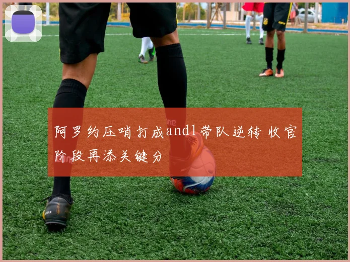 阿罗约压哨打成and1带队逆转 收官阶段再添关键分