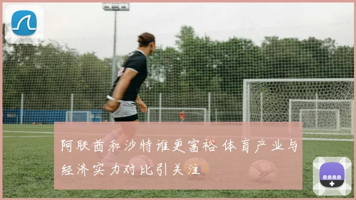 阿联酋和沙特谁更富裕 体育产业与经济实力对比引关注