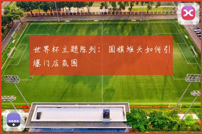 世界杯主题陈列：国旗堆头如何引爆门店氛围