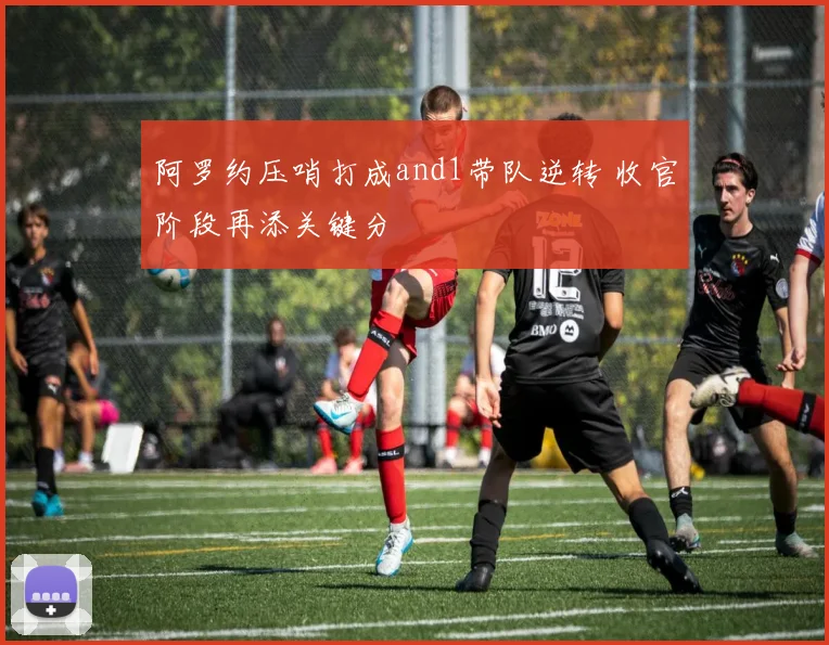 阿罗约压哨打成and1带队逆转 收官阶段再添关键分