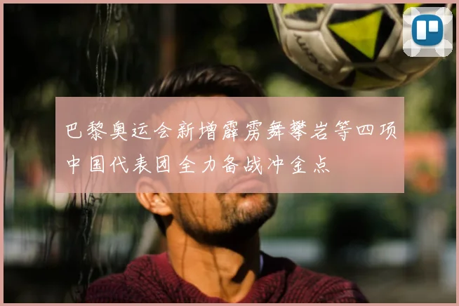 巴黎奥运会新增霹雳舞攀岩等四项中国代表团全力备战冲金点
