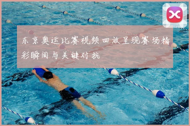 东京奥运比赛视频回放呈现赛场精彩瞬间与关键对抗