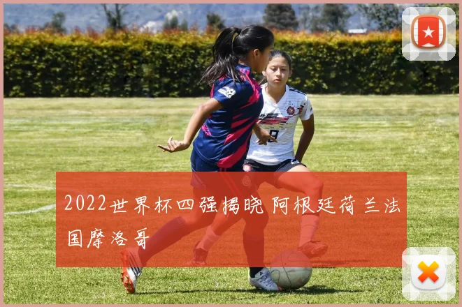 2022世界杯四强揭晓 阿根廷荷兰法国摩洛哥