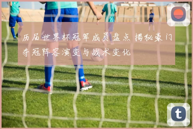历届世界杯冠军成员盘点 揭秘豪门夺冠阵容演变与战术变化