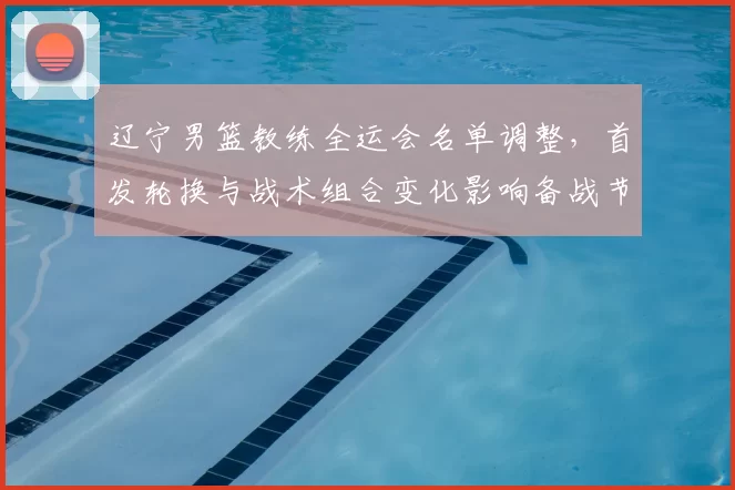 辽宁男篮教练全运会名单调整，首发轮换与战术组合变化影响备战节奏