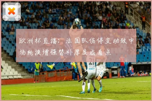 欧洲杯直播：法国队伤停变动致中场轮换增强替补厚度成看点