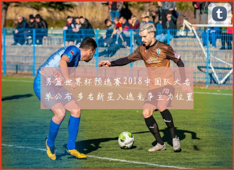 男篮世界杯预选赛2018中国队大名单公布 多名新星入选竞争主力位置