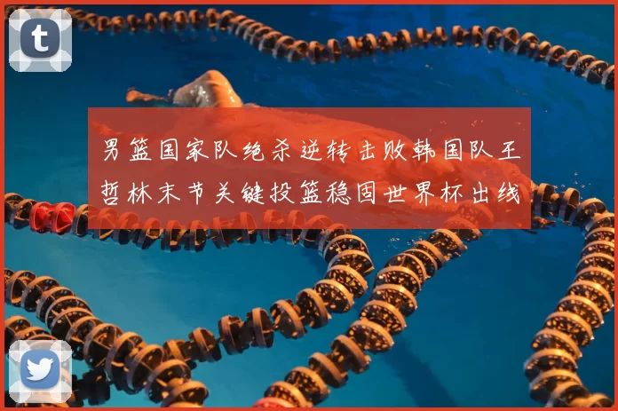 男篮国家队绝杀逆转击败韩国队王哲林末节关键投篮稳固世界杯出线希望