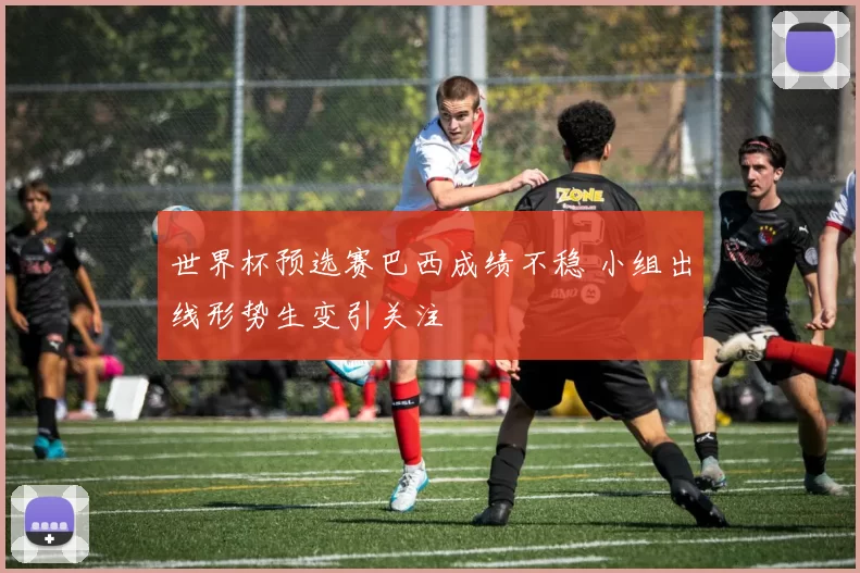 世界杯预选赛巴西成绩不稳 小组出线形势生变引关注