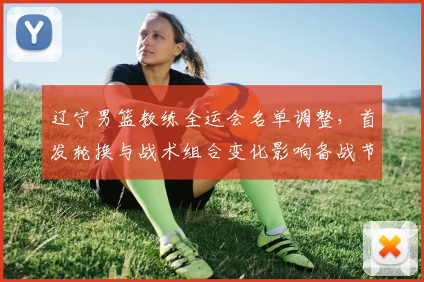 辽宁男篮教练全运会名单调整，首发轮换与战术组合变化影响备战节奏