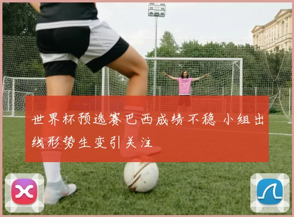 世界杯预选赛巴西成绩不稳 小组出线形势生变引关注