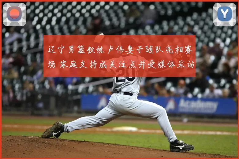 辽宁男篮教练卢伟妻子随队亮相赛场 家庭支持成关注点并受媒体采访