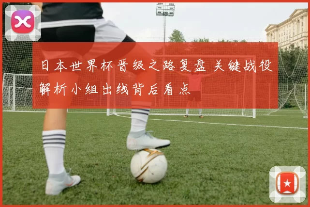 日本世界杯晋级之路复盘 关键战役解析小组出线背后看点