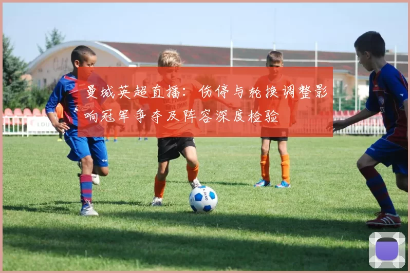 曼城英超直播：伤停与轮换调整影响冠军争夺及阵容深度检验