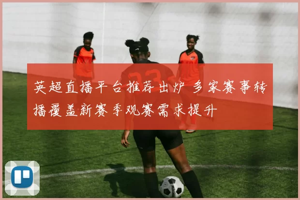 英超直播平台推荐出炉 多家赛事转播覆盖新赛季观赛需求提升
