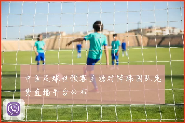 中国足球世预赛主场对阵韩国队免费直播平台公布