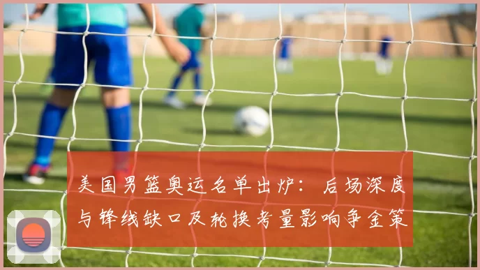 美国男篮奥运名单出炉：后场深度与锋线缺口及轮换考量影响争金策略