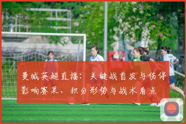 曼城英超直播：关键战首发与伤停影响赛果、积分形势与战术看点