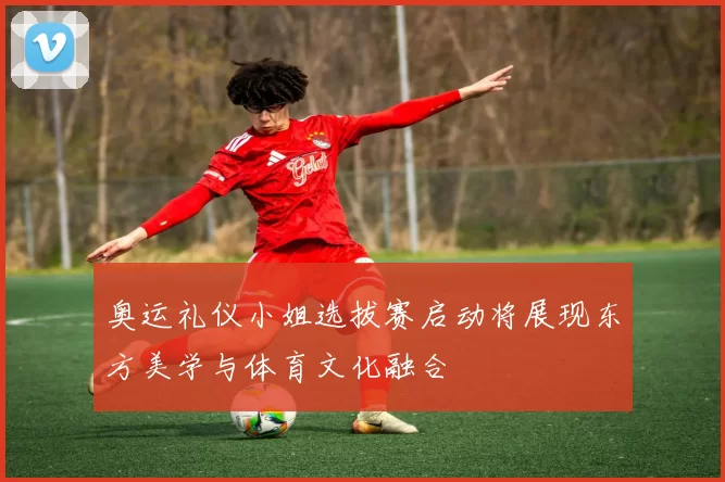 奥运礼仪小姐选拔赛启动将展现东方美学与体育文化融合