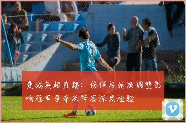 曼城英超直播：伤停与轮换调整影响冠军争夺及阵容深度检验