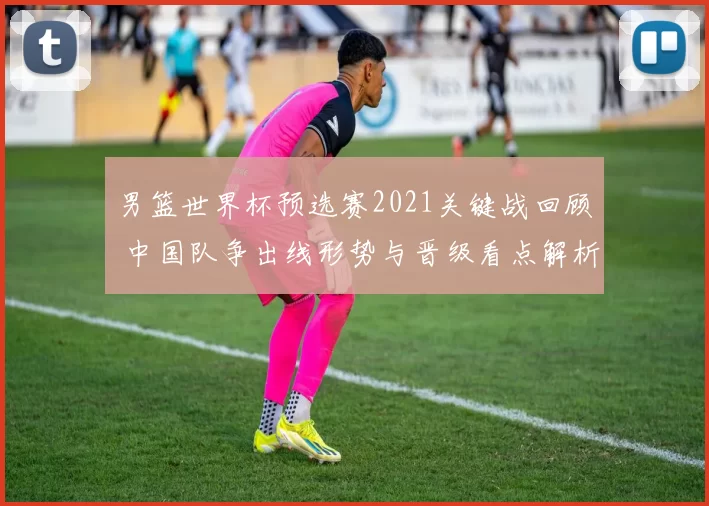 男篮世界杯预选赛2021关键战回顾 中国队争出线形势与晋级看点解析